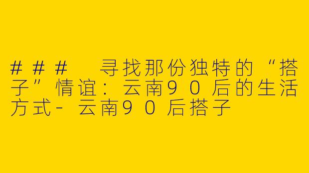 ### 寻找那份独特的“搭子”情谊：云南90后的生活方式-云南90后搭子