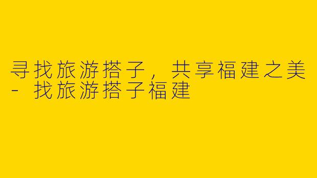 寻找旅游搭子，共享福建之美-找旅游搭子福建
