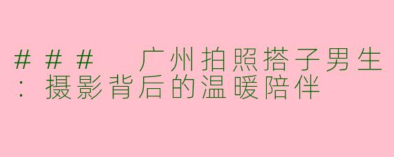 ### 广州拍照搭子男生：摄影背后的温暖陪伴