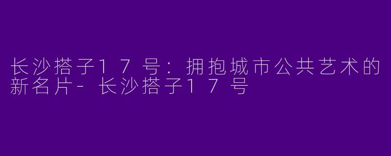 长沙搭子17号：拥抱城市公共艺术的新名片-长沙搭子17号