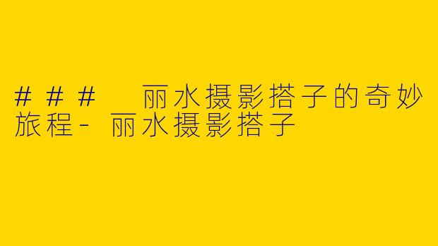 ### 丽水摄影搭子的奇妙旅程-丽水摄影搭子