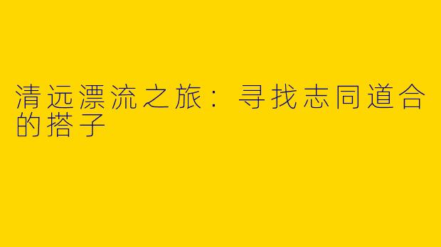清远漂流之旅：寻找志同道合的搭子