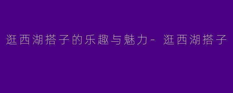 逛西湖搭子的乐趣与魅力-逛西湖搭子