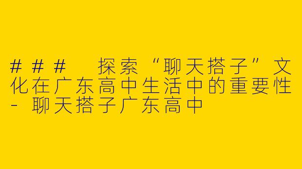 ### 探索“聊天搭子”文化在广东高中生活中的重要性-聊天搭子广东高中