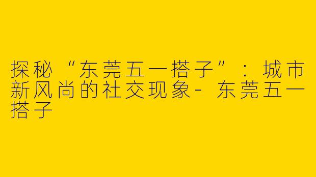 探秘“东莞五一搭子”：城市新风尚的社交现象-东莞五一搭子