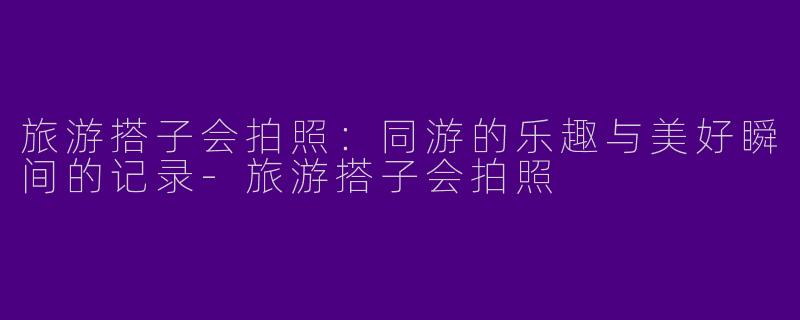 旅游搭子会拍照：同游的乐趣与美好瞬间的记录-旅游搭子会拍照