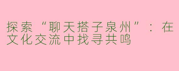 探索“聊天搭子泉州”：在文化交流中找寻共鸣
