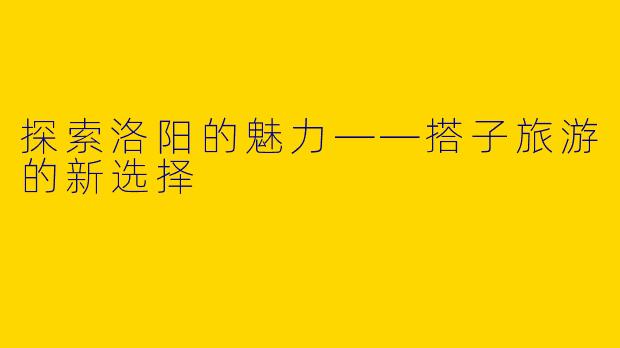 探索洛阳的魅力——搭子旅游的新选择