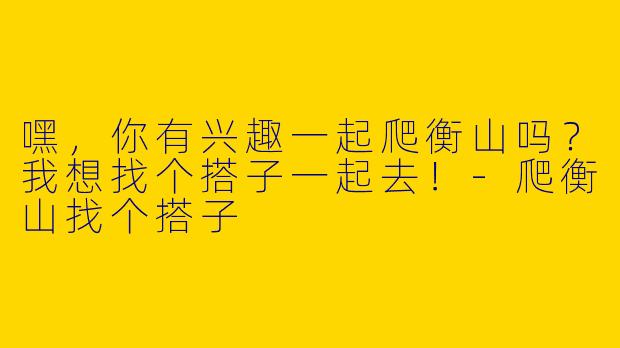 嘿，你有兴趣一起爬衡山吗？我想找个搭子一起去！-爬衡山找个搭子