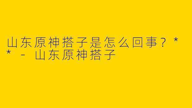 山东原神搭子是怎么回事?**