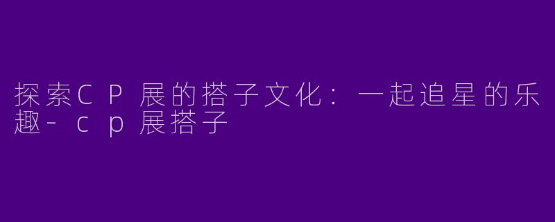 探索CP展的搭子文化:一起追星的乐趣