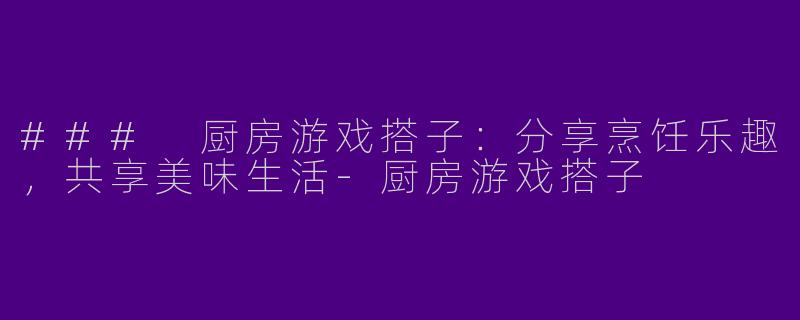 ### 厨房游戏搭子：分享烹饪乐趣，共享美味生活-厨房游戏搭子