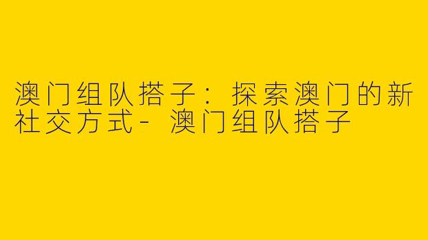 澳门组队搭子：探索澳门的新社交方式-澳门组队搭子