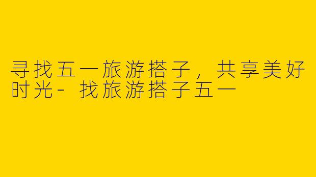 寻找五一旅游搭子,共享美好时光