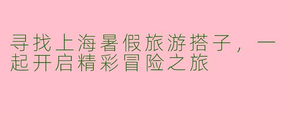 寻找上海暑假旅游搭子，一起开启精彩冒险之旅