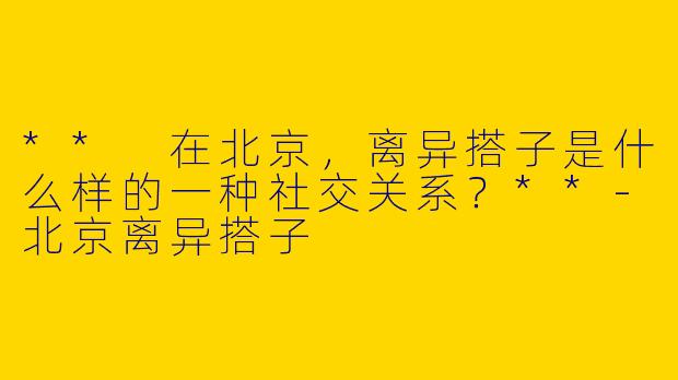 ** 在北京，离异搭子是什么样的一种社交关系？**