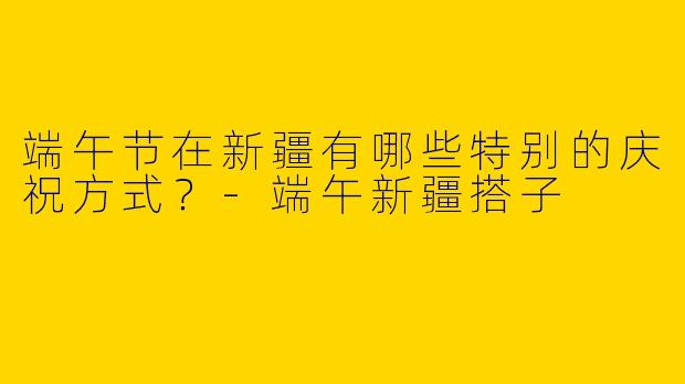端午节在新疆有哪些特别的庆祝方式？-端午新疆搭子