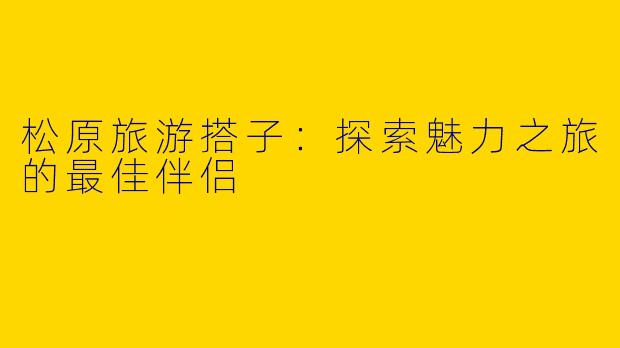 松原旅游搭子：探索魅力之旅的最佳伴侣