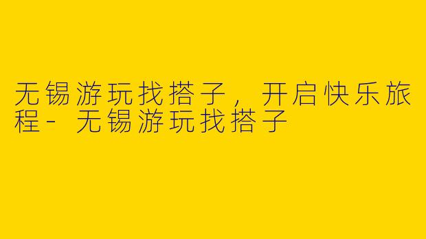 无锡游玩找搭子，开启快乐旅程-无锡游玩找搭子