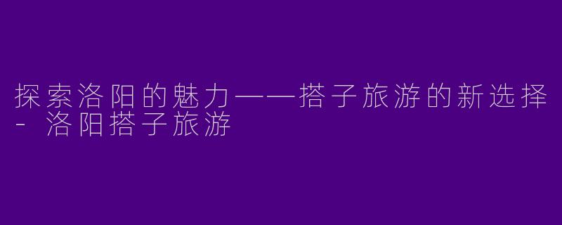 探索洛阳的魅力——搭子旅游的新选择-洛阳搭子旅游