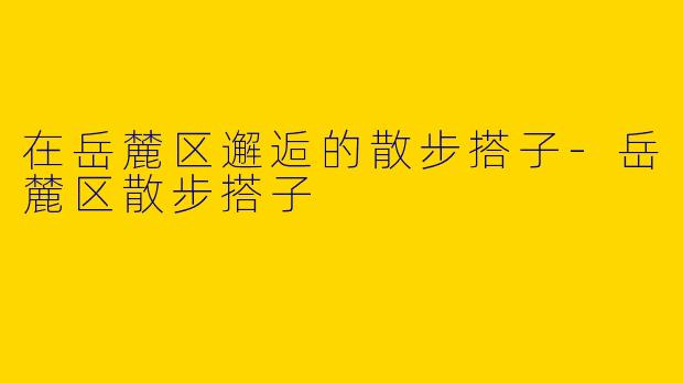 在岳麓区邂逅的散步搭子-岳麓区散步搭子