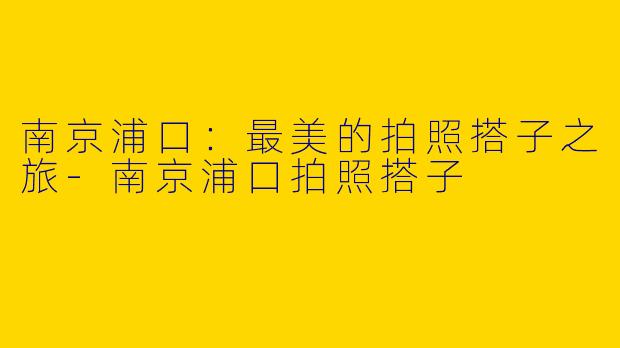 南京浦口：最美的拍照搭子之旅-南京浦口拍照搭子