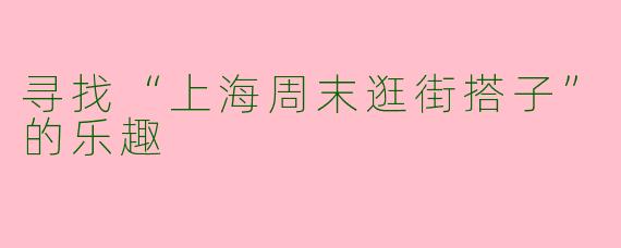 寻找“上海周末逛街搭子”的乐趣