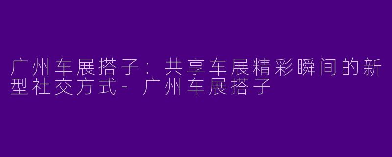 广州车展搭子：共享车展精彩瞬间的新型社交方式-广州车展搭子
