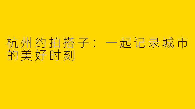 杭州约拍搭子：一起记录城市的美好时刻