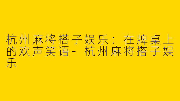 杭州麻将搭子娱乐:在牌桌上的欢声笑语