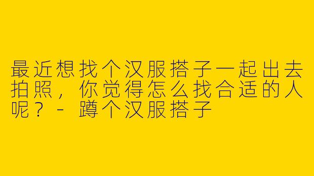 最近想找个汉服搭子一起出去拍照，你觉得怎么找合适的人呢？-蹲个汉服搭子