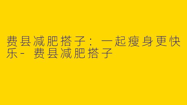 费县减肥搭子：一起瘦身更快乐-费县减肥搭子