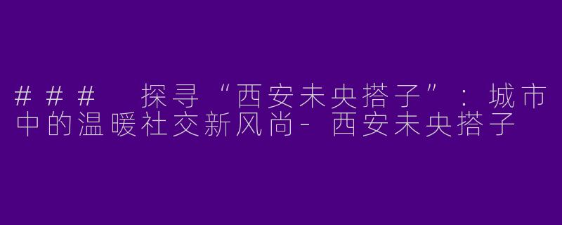 ### 探寻“西安未央搭子”：城市中的温暖社交新风尚-西安未央搭子