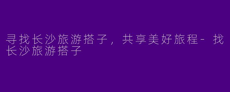 寻找长沙旅游搭子，共享美好旅程-找长沙旅游搭子