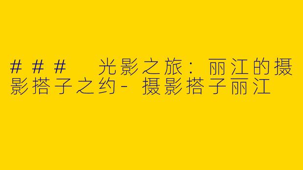 ### 光影之旅：丽江的摄影搭子之约-摄影搭子丽江
