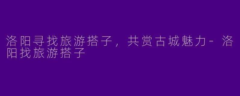 洛阳寻找旅游搭子，共赏古城魅力