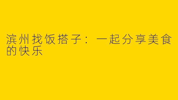 滨州找饭搭子：一起分享美食的快乐
