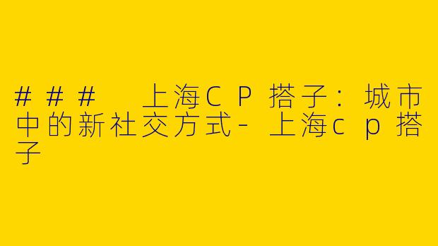 ### 上海CP搭子：城市中的新社交方式-上海cp搭子