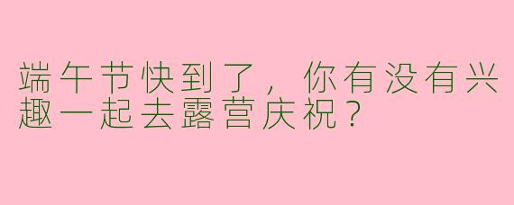 端午节快到了，你有没有兴趣一起去露营庆祝？