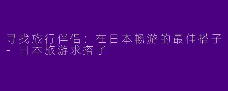 寻找旅行伴侣：在日本畅游的最佳搭子-日本旅游求搭子
