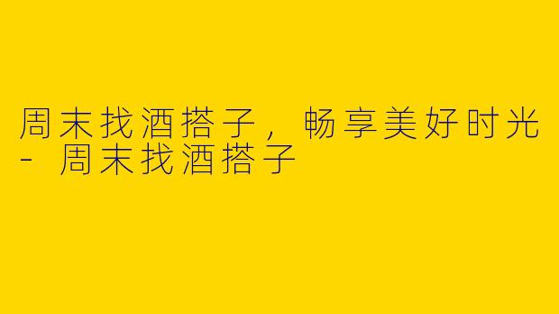 周末找酒搭子，畅享美好时光-周末找酒搭子