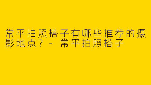 常平拍照搭子有哪些推荐的摄影地点？-常平拍照搭子