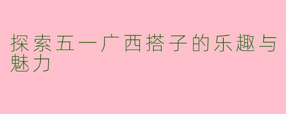 探索五一广西搭子的乐趣与魅力