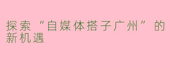 探索“自媒体搭子广州”的新机遇