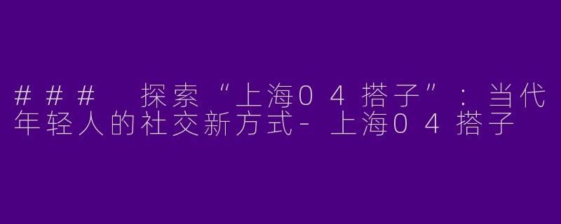 ### 探索“上海04搭子”：当代年轻人的社交新方式-上海04搭子