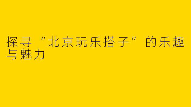 探寻“北京玩乐搭子”的乐趣与魅力