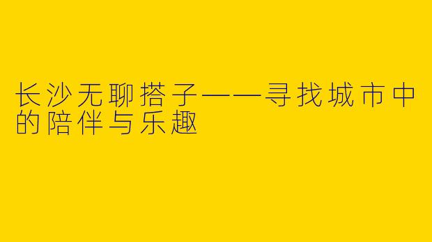 长沙无聊搭子——寻找城市中的陪伴与乐趣