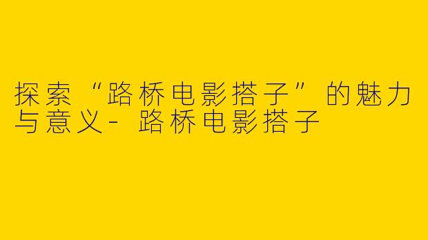 探索“路桥电影搭子”的魅力与意义