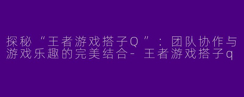 探秘“王者游戏搭子Q”：团队协作与游戏乐趣的完美结合-王者游戏搭子q