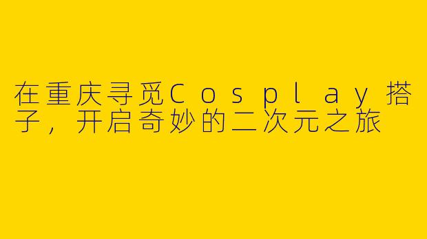 在重庆寻觅Cosplay搭子，开启奇妙的二次元之旅